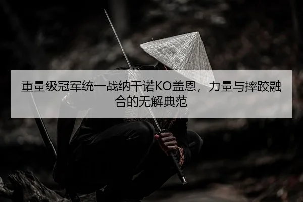 重量级冠军统一战纳干诺KO盖恩，力量与摔跤融合的无解典范